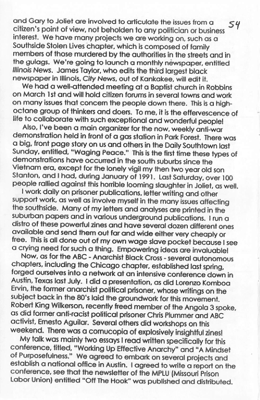 and Gary fo Joliet are involved to arficulate the citizen’s point of view, not beholden fo any poiitician or business interest. We have many projects we are working on, such as a Southside Stolen Lives chapter, which is composed of family members of those murdered by the authorifies in the streets and in the gulags. We’re going to launch a monthly néwspaper, entitied llinois News. James Taylor, who ediis the third largest black newspaper in lllinois, City News, out of Kankakee, will edit it. We had a well-attended meefing at a Baptist church in Robbins on March 15t and will hold citizen forums in several towns and work ’on many issues that concem the people down there. This is a high- octane group of thinkers and doers. To me, it s the effervescence of lite fo collaborate with such exceptional and wonderful people! Also, I’ve been a main organizer for the now, weekly anfi-war demonstration held in front of a gas stafion in Park Forest. There was abig, front page story on us and others in the Daily Southtown last Sunday, enifled, “Waging Peace.” Thisis the first fime these fypes of demonstrations have occurred in the south suburbs since fhe Vietnam era, except for the lonely vigil my then two year old son Stanton, and | had, during January of 1991. Last Saturday, over 100 people rallied against this horible looming siaughter in Joiiet, as well. 1 work daily on prisoner publications, leffer writing and other support work, as well as involve myselfin the many issues affecting the southside. Many of my letters and analyses are prinfed in the suburban papers and in various underground publications. | un a distro of these powerful zines and have several dozen different ones available and send them out far and wide either very cheaply or free. This s ail done out of my own wage slave pocket because | see «acrying need for such a thing. Empowering ideas are invaluable! Now, as for the ABC - Anarchist Black Cross - several autonomous chaplers, including the Chicago chapter, established last spring, forged ourselves info a network at an infensive conference down in Ausfin, Texas last July. | cid a presentation, as did Lorenzo Komboa Ervin, the former anarchist polifical prisoner, whose wrifings on the subject backin the 80’s laid the groundwork for fhis movement. Robert King Wilkerson, recently freed member of the Angola 3 spoke, as did former anfiracist polifical prisoner Chris Plummer and ABC activist, Emesto Aguilar. Several others did workshops on fhis weekend. There was a comucopia of explosively insightful zines! My talk was mainly two essays | read written specifically for this conference, fifled, “Working Up Effective Anarchy” and “A Mindset of Purposefulness.” We agreed to embark on several projects and estabiish a national office in Ausfin. | agreed to write a report on fhe conference, see that the newsletter of fhe MPLU (Missour Prison Labor Union) entitied “Off The Hook" was published and distributed. sq
